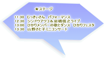 　　　　　　　　★ステージ  　12:30　シンドウアツコ＆岩橋信之ライブ 　13:00　ひかりフェスタ 　13:30　山野聡子さん 　　お馴染み、じっきぃさんのパフォーマンスも！ 